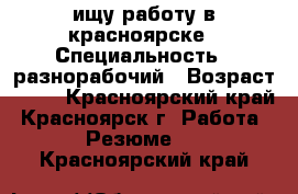 ищу работу в красноярске › Специальность ­ разнорабочий › Возраст ­ 33 - Красноярский край, Красноярск г. Работа » Резюме   . Красноярский край